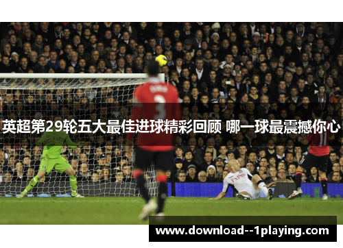 英超第29轮五大最佳进球精彩回顾 哪一球最震撼你心 英超第29轮五大最佳进球精彩回顾 哪一球最震撼你心
