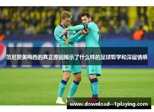 范尼赞美梅西的真正原因揭示了什么样的足球哲学和深层情感 范尼赞美梅西的真正原因揭示了什么样的足球哲学和深层情感