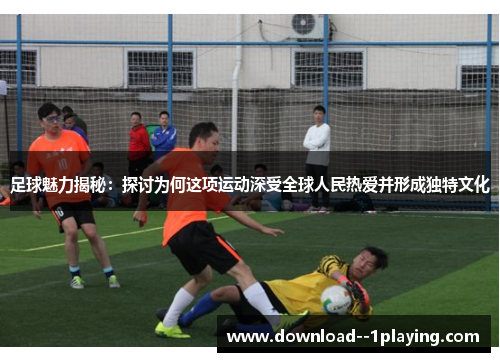 足球魅力揭秘：探讨为何这项运动深受全球人民热爱并形成独特文化