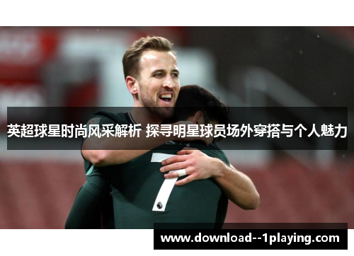 英超球星时尚风采解析 探寻明星球员场外穿搭与个人魅力