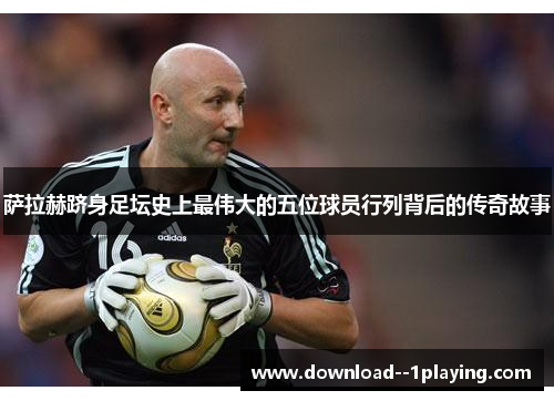 萨拉赫跻身足坛史上最伟大的五位球员行列背后的传奇故事