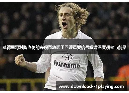 莫德里奇对阵热刺的表现释放西甲回暖重要信号解读深度观察与前景 莫德里奇对阵热刺的表现释放西甲回暖重要信号解读深度观察与前景
