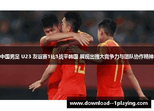 中国男足 U23 友谊赛1比1战平韩国 展现出强大竞争力与团队协作精神