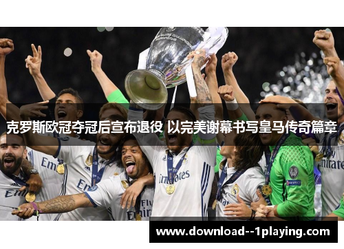 克罗斯欧冠夺冠后宣布退役 以完美谢幕书写皇马传奇篇章