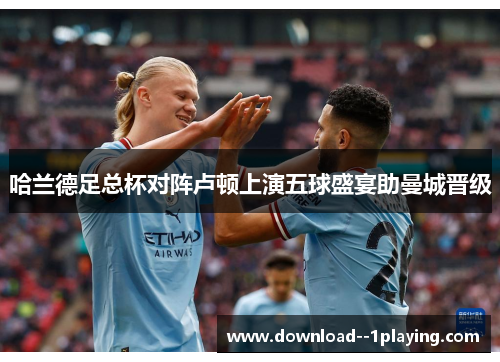 哈兰德足总杯对阵卢顿上演五球盛宴助曼城晋级 哈兰德足总杯对阵卢顿上演五球盛宴助曼城晋级