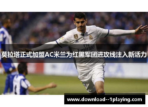 莫拉塔正式加盟AC米兰为红黑军团进攻线注入新活力