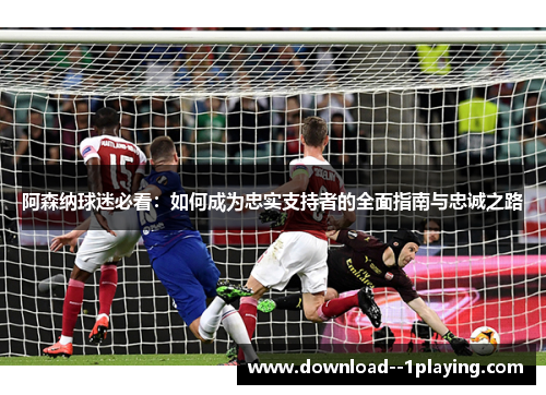 阿森纳球迷必看：如何成为忠实支持者的全面指南与忠诚之路