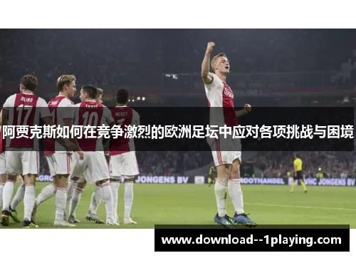 阿贾克斯如何在竞争激烈的欧洲足坛中应对各项挑战与困境