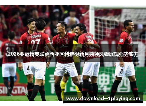 2026亚冠精英联赛西亚区利雅得新月独领风骚展现强势实力 2026亚冠精英联赛西亚区利雅得新月独领风骚展现强势实力