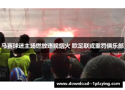 马赛球迷主场燃放违规烟火 欧足联或重罚俱乐部 马赛球迷主场燃放违规烟火 欧足联或重罚俱乐部